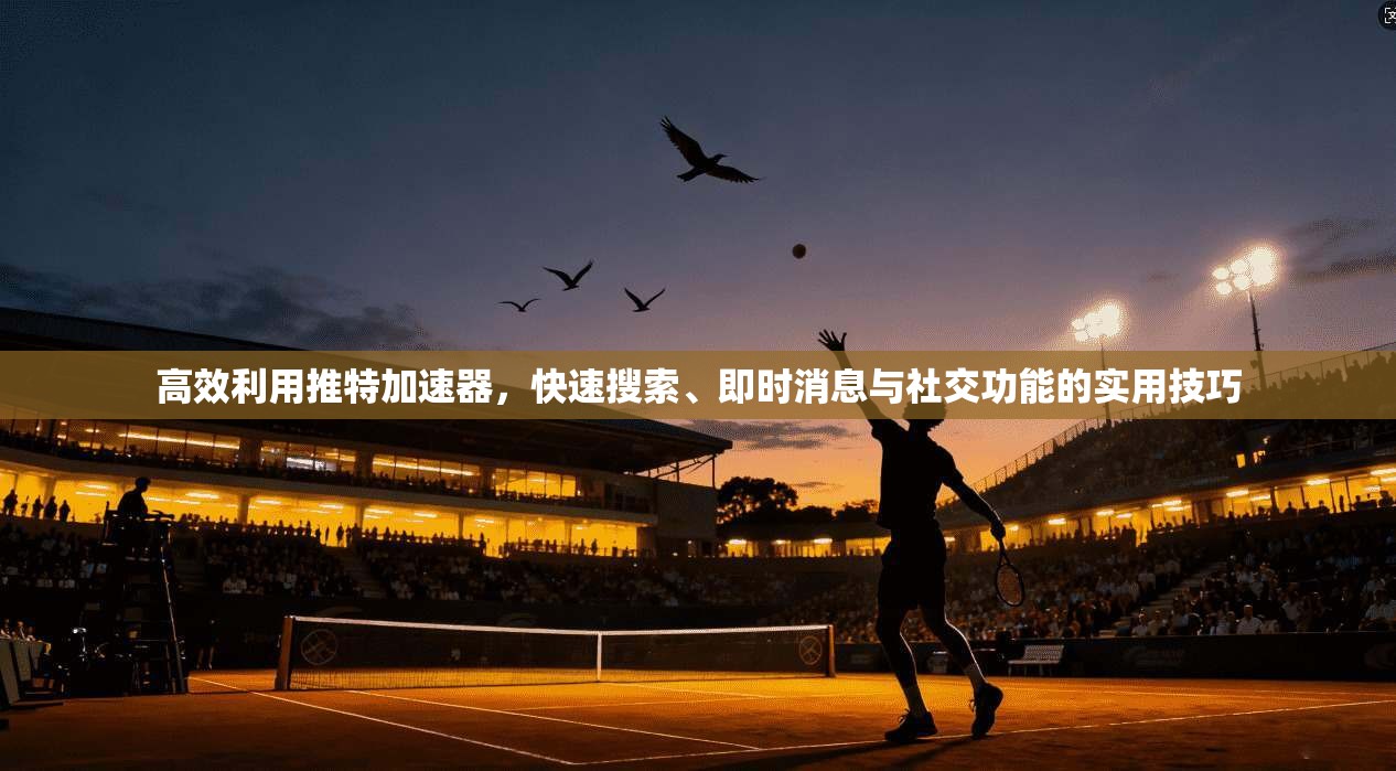 高效利用推特加速器,快速搜索、即时消息与社交功能的实用技巧
