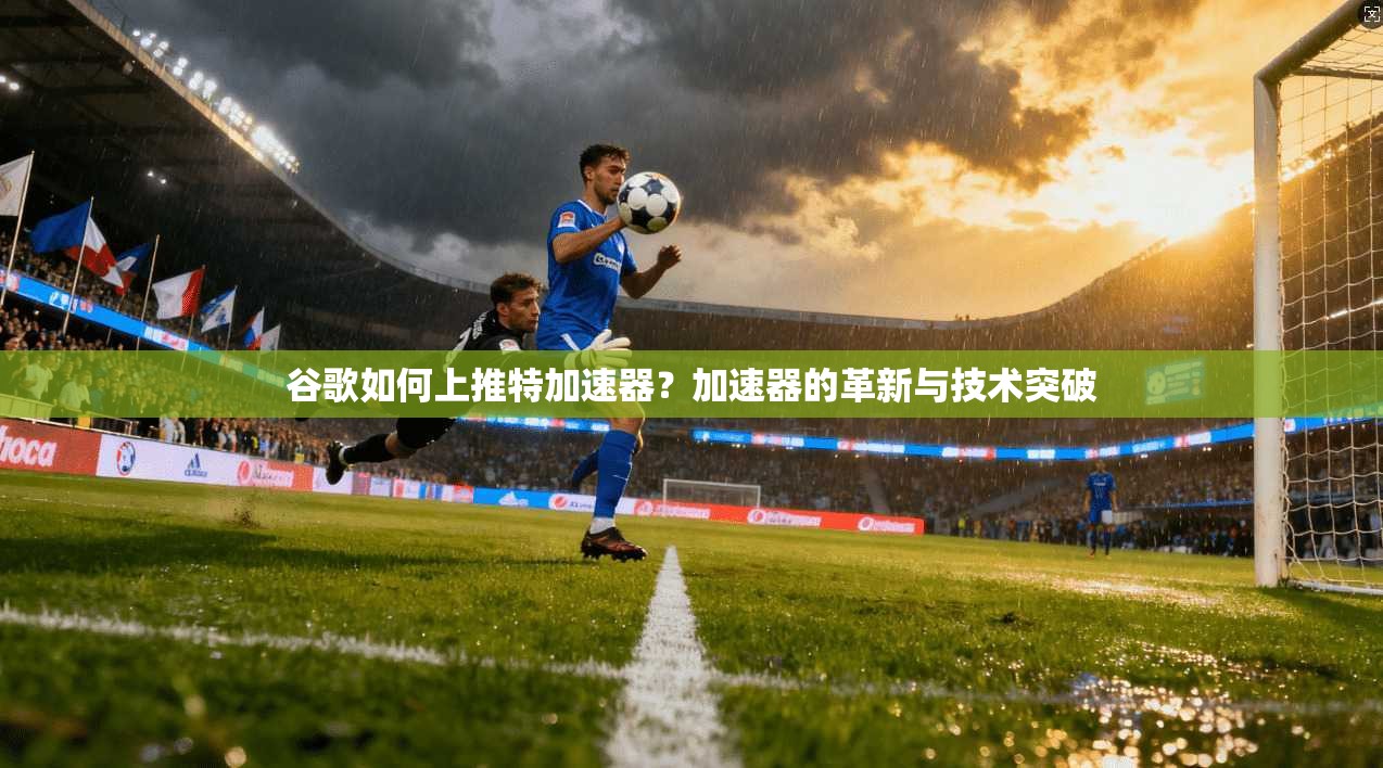 谷歌如何上推特加速器？加速器的革新与技术突破