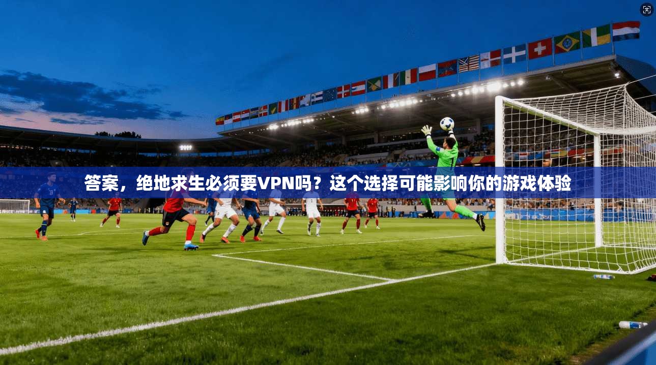 答案，绝地求生必须要VPN吗？这个选择可能影响你的游戏体验