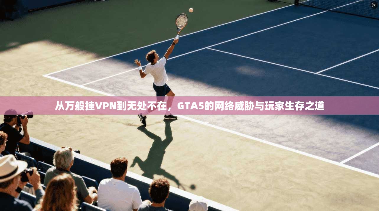 从万般挂VPN到无处不在,GTA5的网络威胁与玩家生存之道
